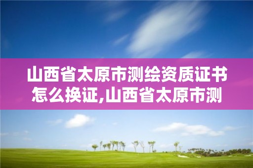 山西省太原市測繪資質證書怎么換證,山西省太原市測繪資質證書怎么換證的。