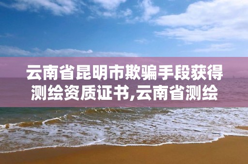 云南省昆明市欺騙手段獲得測繪資質證書,云南省測繪資質查詢。