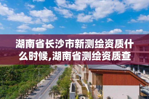 湖南省長沙市新測繪資質什么時候,湖南省測繪資質查詢。