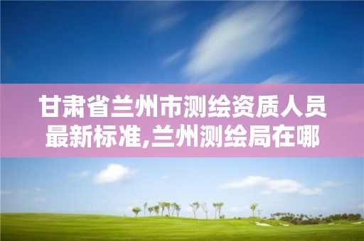 甘肅省蘭州市測繪資質人員最新標準,蘭州測繪局在哪兒。