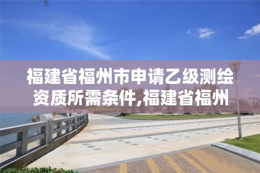 福建省福州市申請乙級測繪資質所需條件,福建省福州市申請乙級測繪資質所需條件是什么。