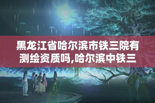 黑龍江省哈爾濱市鐵三院有測繪資質嗎,哈爾濱中鐵三局是國企嗎。