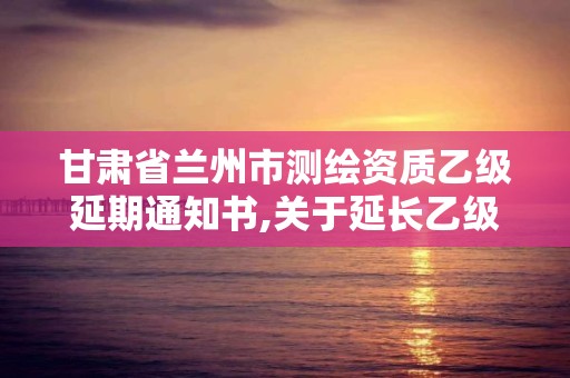 甘肅省蘭州市測繪資質(zhì)乙級延期通知書,關(guān)于延長乙級測繪資質(zhì)證書有效期的公告。