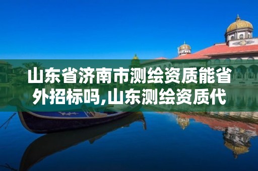 山東省濟南市測繪資質能省外招標嗎,山東測繪資質代理。