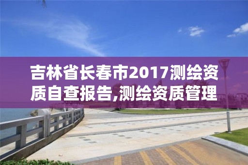 吉林省長春市2017測繪資質自查報告,測繪資質管理系統查詢。