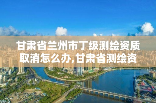 甘肅省蘭州市丁級測繪資質取消怎么辦,甘肅省測繪資質延期公告。