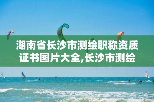 湖南省長沙市測繪職稱資質(zhì)證書圖片大全,長沙市測繪隊。