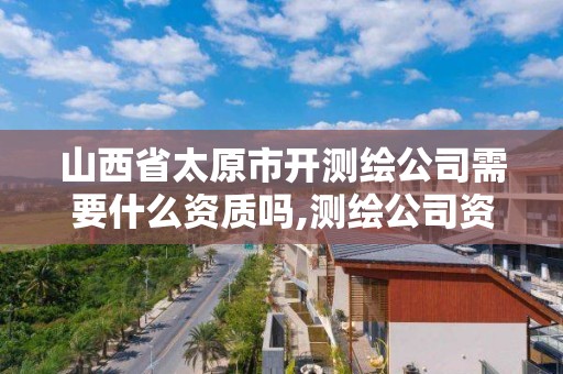 山西省太原市開測繪公司需要什么資質嗎,測繪公司資質要求。