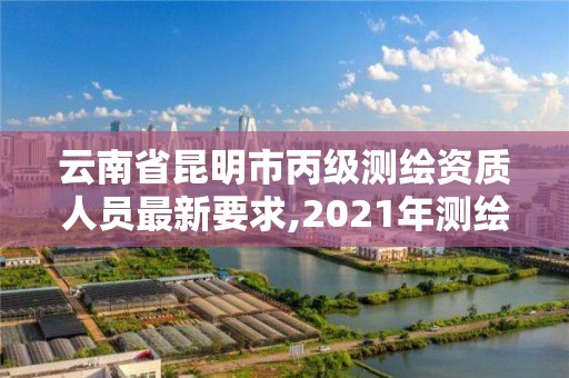 云南省昆明市丙級測繪資質人員最新要求,2021年測繪資質丙級申報條件。