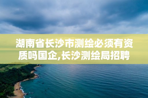 湖南省長沙市測繪必須有資質嗎國企,長沙測繪局招聘信息。