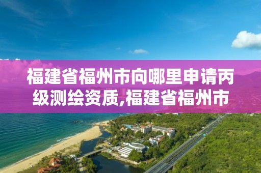 福建省福州市向哪里申請丙級測繪資質,福建省福州市向哪里申請丙級測繪資質證。