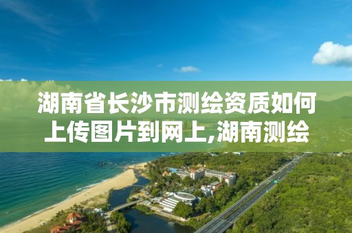 湖南省長沙市測繪資質如何上傳圖片到網上,湖南測繪資質管理。