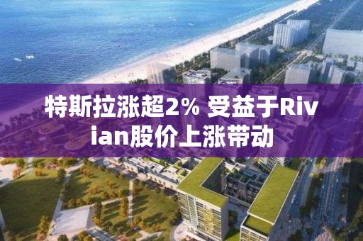 特斯拉漲超2% 受益于Rivian股價(jià)上漲帶動(dòng)