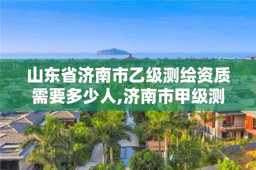 山東省濟南市乙級測繪資質需要多少人,濟南市甲級測繪資質單位。