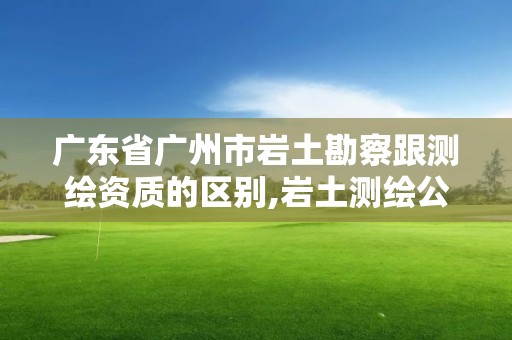 廣東省廣州市巖土勘察跟測繪資質的區別,巖土測繪公司。