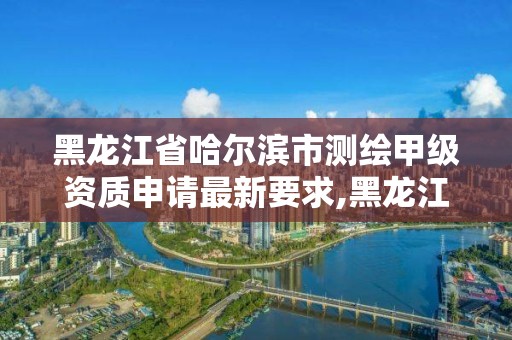 黑龍江省哈爾濱市測繪甲級資質申請最新要求,黑龍江測繪公司乙級資質。