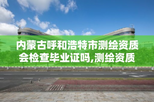 內蒙古呼和浩特市測繪資質會檢查畢業證嗎,測繪資質證書有效期幾年。