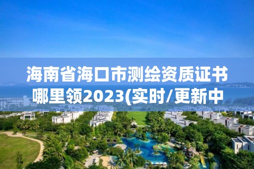 海南省海口市測繪資質證書哪里領2023(實時/更新中)