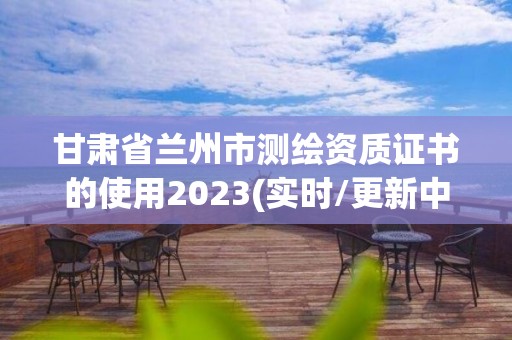 甘肅省蘭州市測繪資質證書的使用2023(實時/更新中)