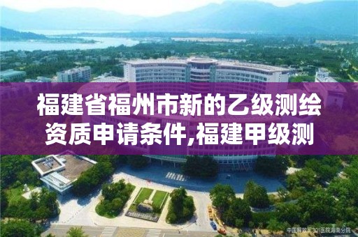 福建省福州市新的乙級測繪資質申請條件,福建甲級測繪資質單位。