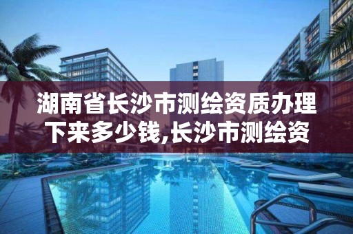 湖南省長沙市測繪資質辦理下來多少錢,長沙市測繪資質單位名單。