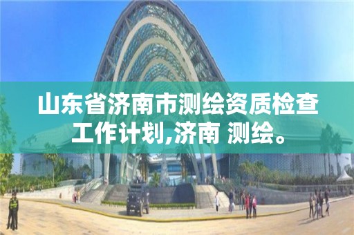 山東省濟南市測繪資質檢查工作計劃,濟南 測繪。