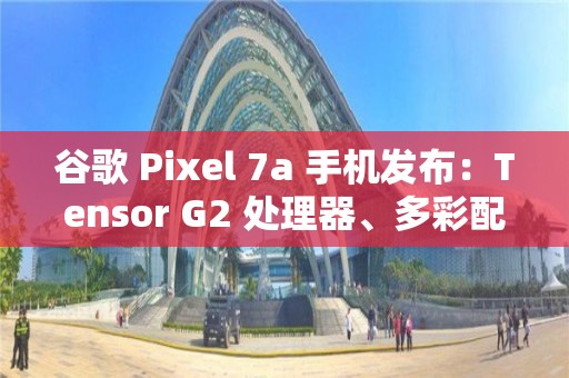 谷歌 Pixel 7a 手機(jī)發(fā)布：Tensor G2 處理器、多彩配色、影像大提升，499 美元起