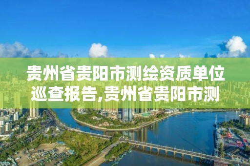 貴州省貴陽市測繪資質單位巡查報告,貴州省貴陽市測繪資質單位巡查報告公示。