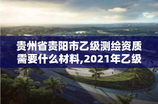 貴州省貴陽市乙級測繪資質需要什么材料,2021年乙級測繪資質申報材料。