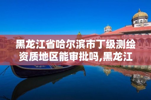 黑龍江省哈爾濱市丁級測繪資質(zhì)地區(qū)能審批嗎,黑龍江測繪公司乙級資質(zhì)。