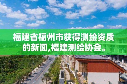 福建省福州市獲得測繪資質的新聞,福建測繪協會。