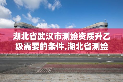 湖北省武漢市測繪資質升乙級需要的條件,湖北省測繪資質申請。