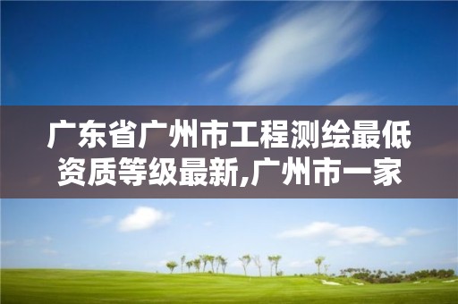 廣東省廣州市工程測繪最低資質等級最新,廣州市一家測繪資質單位。