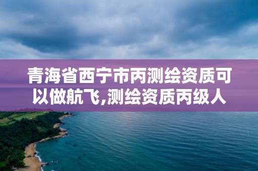 青海省西寧市丙測繪資質可以做航飛,測繪資質丙級人員要求。