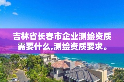 吉林省長春市企業測繪資質需要什么,測繪資質要求。