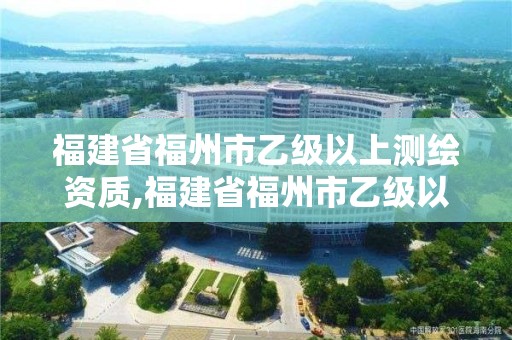 福建省福州市乙級以上測繪資質,福建省福州市乙級以上測繪資質有哪些。