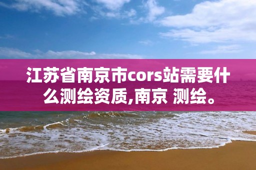 江蘇省南京市cors站需要什么測繪資質(zhì),南京 測繪。