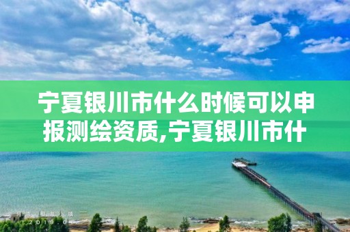 寧夏銀川市什么時候可以申報測繪資質,寧夏銀川市什么時候可以申報測繪資質證。