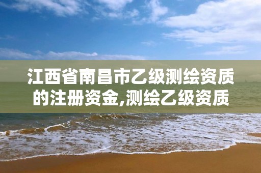 江西省南昌市乙級測繪資質的注冊資金,測繪乙級資質總共需要多少技術人員。