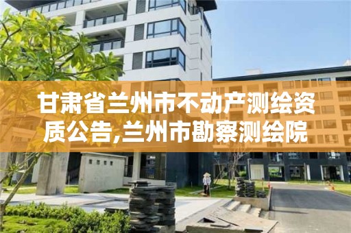 甘肅省蘭州市不動產測繪資質公告,蘭州市勘察測繪院官網。