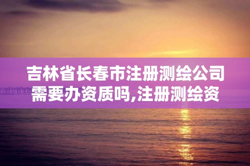 吉林省長春市注冊測繪公司需要辦資質嗎,注冊測繪資質要求。