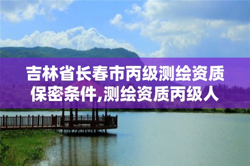 吉林省長春市丙級測繪資質保密條件,測繪資質丙級人員要求。