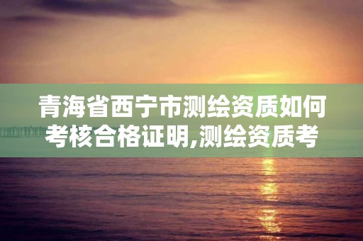 青海省西寧市測繪資質如何考核合格證明,測繪資質考核標準。