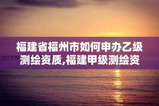 福建省福州市如何申辦乙級(jí)測(cè)繪資質(zhì),福建甲級(jí)測(cè)繪資質(zhì)單位。