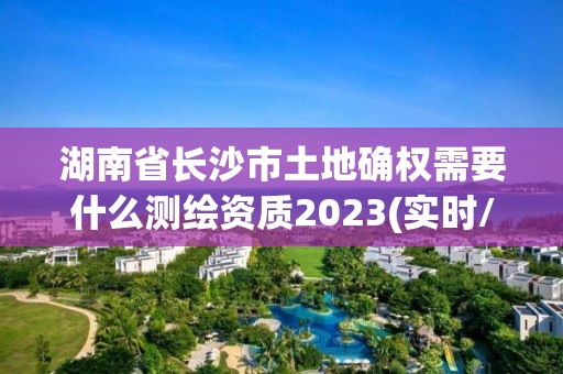 湖南省長沙市土地確權需要什么測繪資質2023(實時/更新中)