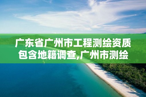 廣東省廣州市工程測繪資質包含地籍調查,廣州市測繪地理信息協會。