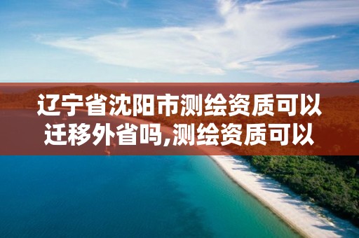 遼寧省沈陽市測繪資質可以遷移外省嗎,測繪資質可以轉讓嗎。