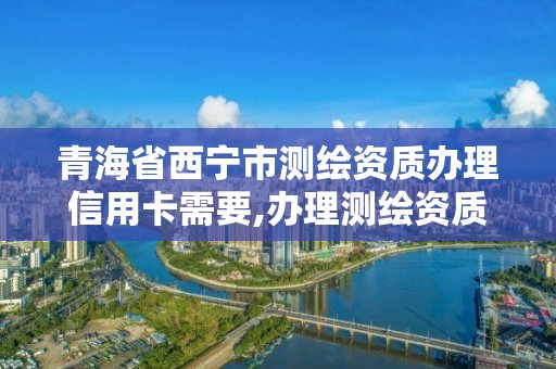 青海省西寧市測繪資質辦理信用卡需要,辦理測繪資質需要哪些資料。