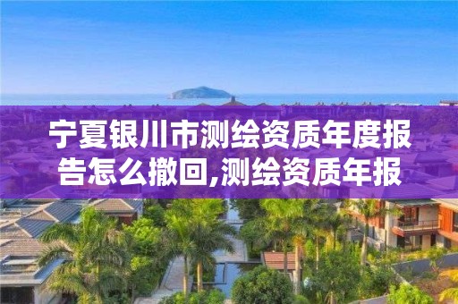 寧夏銀川市測(cè)繪資質(zhì)年度報(bào)告怎么撤回,測(cè)繪資質(zhì)年報(bào)流程。