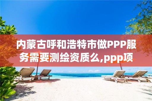 內蒙古呼和浩特市做PPP服務需要測繪資質么,ppp項目監測服務平臺。